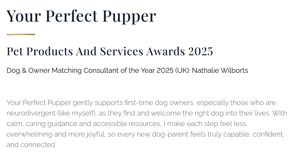 Winner, snippet from the Luxlife Magazine. It reads:
Your Perfect Pupper
Pet Products And Services Awards 2025
Dog& Owner Matching Consultant of the Year 2025 (UK): Nathalie Wilborts
Your Perfect Pupper gently supports first-time dog owners, especially those who are neurodivergent (like myself), as they find and welcome the right dog into their lives. With calm, caring guidance and accessible resources, I make each step feel less overwhelming and more joyful, so every new dog-parent feels truly capable, confident, and connected.